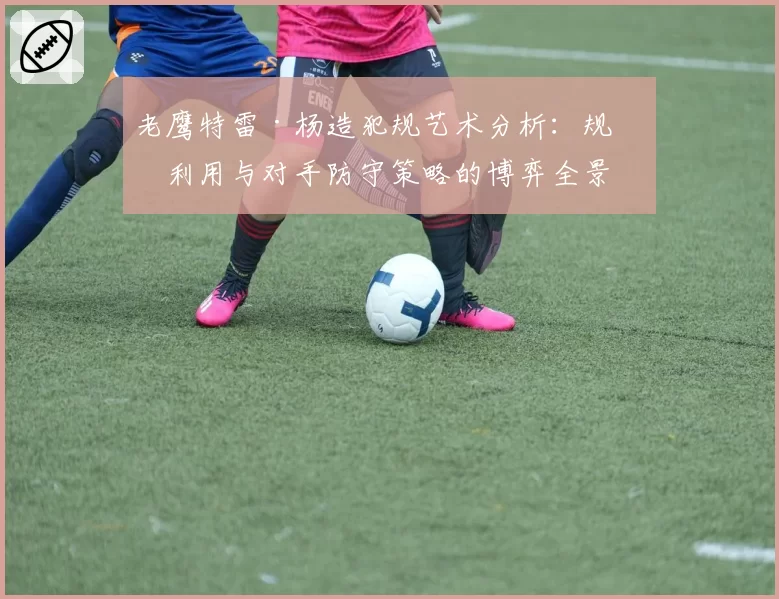 老鹰特雷·杨造犯规艺术分析：规则利用与对手防守策略的博弈全景