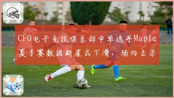 CFO电子竞技俱乐部中单选手Maple夏季赛数据断崖式下滑，场均击杀跌至第12位引发引援质疑