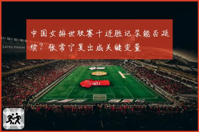 中国女排世联赛十连胜记录能否延续？张常宁复出成关键变量