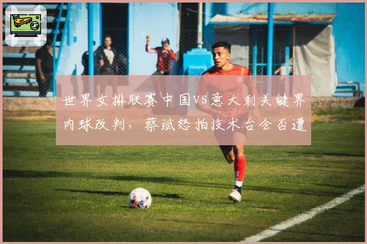 世界女排联赛中国vs意大利关键界内球改判，蔡斌怒拍技术台会否遭禁赛？