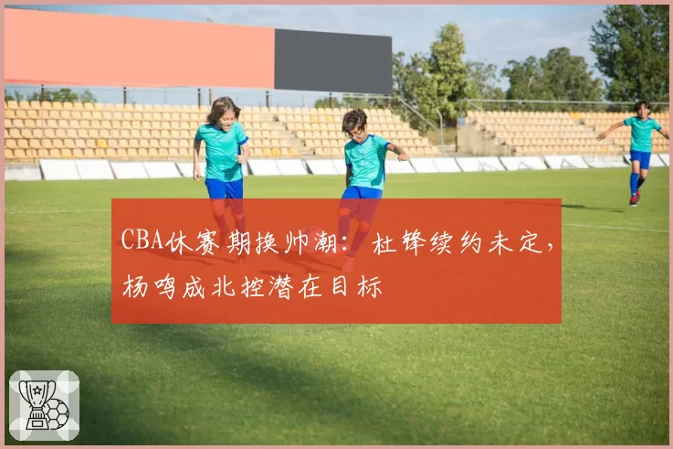 CBA休赛期换帅潮：杜锋续约未定，杨鸣成北控潜在目标