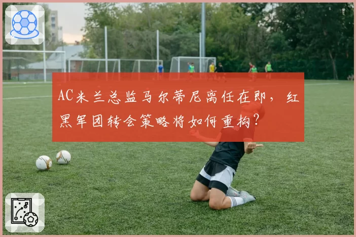 AC米兰总监马尔蒂尼离任在即，红黑军团转会策略将如何重构？