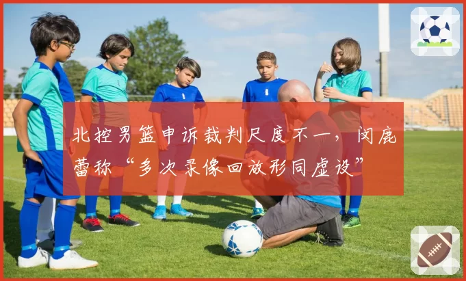 北控男篮申诉裁判尺度不一,闵鹿蕾称“多次录像回放形同虚设”