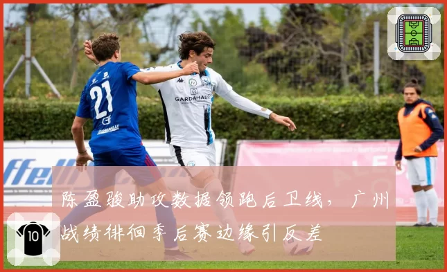 陈盈骏助攻数据领跑后卫线,广州战绩徘徊季后赛边缘引反差