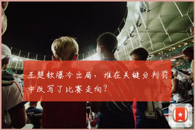 王楚钦爆冷出局，谁在关键分判罚中改写了比赛走向？
