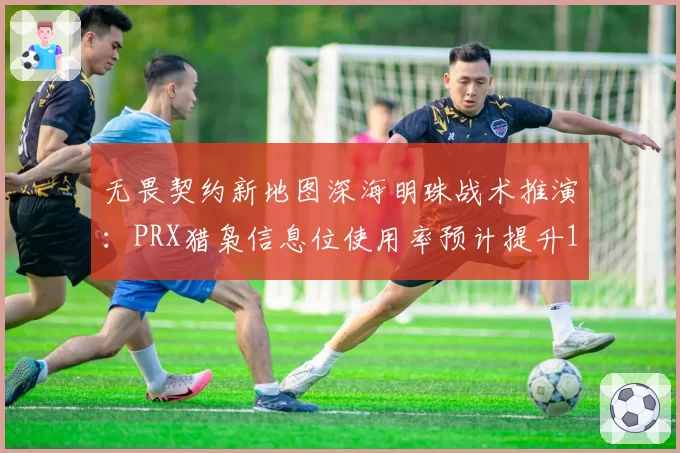 无畏契约新地图深海明珠战术推演：PRX猎枭信息位使用率预计提升15%